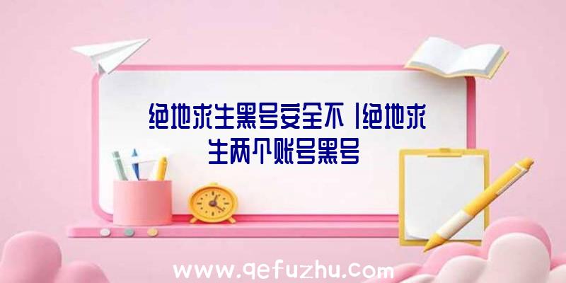 「绝地求生黑号安全不」|绝地求生两个账号黑号